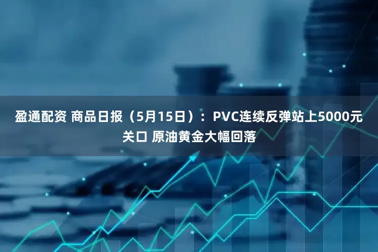 盈通配资 商品日报（5月15日）：PVC连续反弹站上5000元关口 原油黄金大幅回落