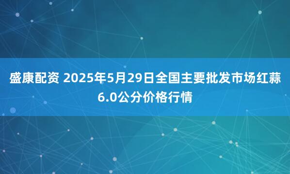 盛康配资 2025年5月29日全国主要批发市场红蒜6.0公分价格行情