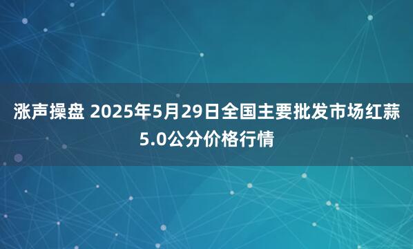 涨声操盘 2025年5月29日全国主要批发市场红蒜5.0公分价格行情