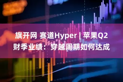 旗开网 赛道Hyper | 苹果Q2财季业绩：穿越周期如何达成
