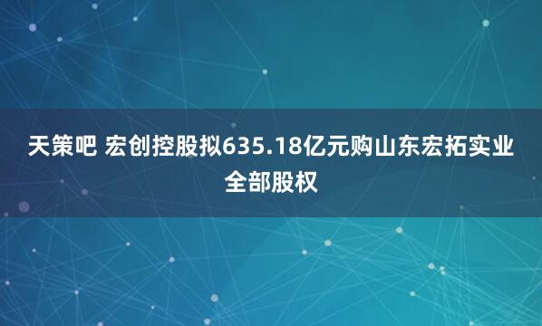 天策吧 宏创控股拟635.18亿元购山东宏拓实业全部股权