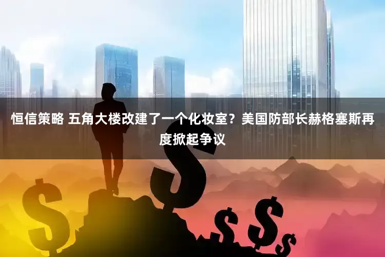 恒信策略 五角大楼改建了一个化妆室？美国防部长赫格塞斯再度掀起争议