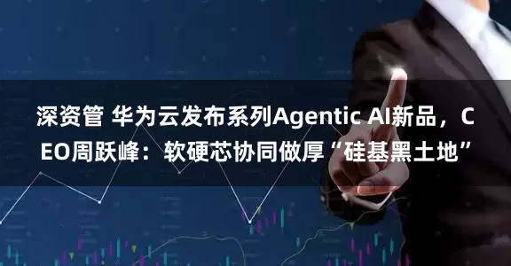 深资管 华为云发布系列Agentic AI新品，CEO周跃峰：软硬芯协同做厚“硅基黑土地”