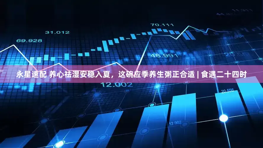 永星速配 养心祛湿安稳入夏，这碗应季养生粥正合适 | 食遇二十四时